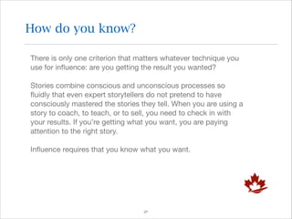 How do you know?
There is only one criterion that matters whatever technique you
use for inﬂuence: are you getting the result you wanted?

Stories combine conscious and unconscious processes so
ﬂuidly that even expert storytellers do not pretend to have
consciously mastered the stories they tell. When you are using a
story to coach, to teach, or to sell, you need to check in with
your results. If you’re getting what you want, you are paying
attention to the right story.

Inﬂuence requires that you know what you want.


!21

 