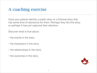 A coaching exercise
Have your partner identify a public story or a ﬁctional story that
has some kind of resonance for them. Perhaps they like this story
or perhaps it has just captured their attention.

Discover what is true about:

‣ the events in the story

‣ the characters in the story

‣ the relationships in the story

‣ the outcomes in the story

!7

 