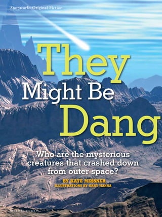 Storyworks Original Fiction




            They
           Might Be
              Dang
                 Who are the mysterious
               creatures that crashed down
                    from outer space?
                              BY KATE MESSNER
                           Illustrations By GARY HANNA




12   s t o r y w o r k s
 