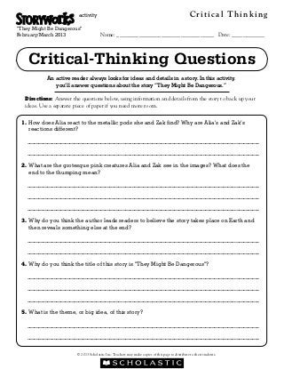 activity                                                                  Critical Thinking
“They Might Be Dangerous”
February/March 2013                     Name: ___________________________________ Date: ____________



    Critical-Thinking Questions
            An active reader always looks for ideas and details in a story. In this activity,
               you’ll answer questions about the story “They Might Be Dangerous.”

   Directions: Answer the questions below, using information and details from the story to back up your
   ideas. Use a separate piece of paper if you need more room.


 1. How does Alia react to the metallic pods she and Zak find? Why are Alia’s and Zak’s
    
    reactions different?

   ________________________________________________________________________________________________________

   ________________________________________________________________________________________________________

 2. What are the grotesque pink creatures Alia and Zak see in the images? What does the
    
    end to the thumping mean?

   ________________________________________________________________________________________________________

   ________________________________________________________________________________________________________

   ________________________________________________________________________________________________________

 3.  hy do you think the author leads readers to believe the story takes place on Earth and
    W
    then reveals something else at the end?

   ________________________________________________________________________________________________________

   ________________________________________________________________________________________________________

 4.  hy do you think the title of this story is “They Might Be Dangerous”?
    W

   ________________________________________________________________________________________________________

   ________________________________________________________________________________________________________

   ________________________________________________________________________________________________________

 5.  hat is the theme, or big idea, of this story?
    W

   ________________________________________________________________________________________________________

   ________________________________________________________________________________________________________


                         © 2013 Scholastic Inc. Teachers may make copies of this page to distribute to their students.
 
