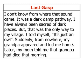 I don’t know from where that sound came. It was a dark damp pathway. I have always been sacred of dark places. But, that was the only way to my village. I told myself, “It’s just an  owl”. Suddenly, from nowhere, my grandpa appeared and led me home. Later, my mom told me that grandpa had died that morning. Last Gasp 