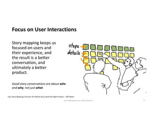 Focus on User Interactions
Story mapping keeps us
focused on users and
their experience, and
the result is a better
conversation, and
ultimately a better
product.
User Story Mapping, Discover the Whole Story, Build the Right Product – Jeff Patton
Good story conversations are about who
and why, not just what.
kburns@sagesw.com, @kevinbburns 17
 