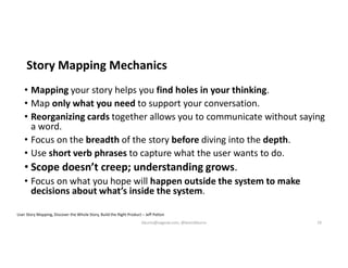 Story Mapping Mechanics
• Mapping your story helps you find holes in your thinking.
• Map only what you need to support your conversation.
• Reorganizing cards together allows you to communicate without saying
a word.
• Focus on the breadth of the story before diving into the depth.
• Use short verb phrases to capture what the user wants to do.
• Scope doesn’t creep; understanding grows.
• Focus on what you hope will happen outside the system to make
decisions about what’s inside the system.
User Story Mapping, Discover the Whole Story, Build the Right Product – Jeff Patton
kburns@sagesw.com, @kevinbburns 19
 