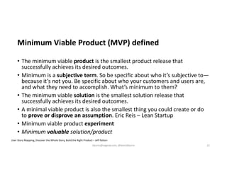 Minimum Viable Product (MVP) defined
• The minimum viable product is the smallest product release that
successfully achieves its desired outcomes.
• Minimum is a subjective term. So be specific about who it’s subjective to—
because it’s not you. Be specific about who your customers and users are,
and what they need to accomplish. What’s minimum to them?
• The minimum viable solution is the smallest solution release that
successfully achieves its desired outcomes.
• A minimal viable product is also the smallest thing you could create or do
to prove or disprove an assumption. Eric Reis – Lean Startup
• Minimum viable product experiment
• Minimum valuable solution/product
User Story Mapping, Discover the Whole Story, Build the Right Product – Jeff Patton
kburns@sagesw.com, @kevinbburns 22
 