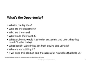 What’s the Opportunity?
• What is the big idea?
• Who are the customers?
• Who are the users?
• Why would they want it?
• What problems would it solve for customers and users that they
couldn’t solve today?
• What benefit would they get from buying and using it?
• Why are we building it?
• If we build this product and it’s successful, how does that help us?
User Story Mapping, Discover the Whole Story, Build the Right Product – Jeff Patton
kburns@sagesw.com, @kevinbburns 23
 