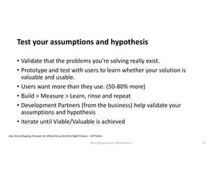 Test your assumptions and hypothesis
• Validate that the problems you’re solving really exist.
• Prototype and test with users to learn whether your solution is
valuable and usable.
• Users want more than they use. (50-80% more)
• Build > Measure > Learn, rinse and repeat
• Development Partners (from the business) help validate your
assumptions and hypothesis
• Iterate until Viable/Valuable is achieved
User Story Mapping, Discover the Whole Story, Build the Right Product – Jeff Patton
kburns@sagesw.com, @kevinbburns 24
 