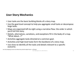 User Story Mechanics
• User tasks are the basic building blocks of a story map.
• Use the goal-level concept to help you aggregate small tasks or decompose
large tasks.
• Maps are organized left-to-right using a narrative flow: the order in which
you’d tell the story.
• Details, alternatives, variations, and exceptions fill in the body of a map.
“What about…?”
• Activities aggregate tasks directed at a common goal.
• Activities and high-level tasks form the backbone of a story map.
• Use slices to identify all the tasks and details relevant to a specific
outcome.
User Story Mapping, Discover the Whole Story, Build the Right Product – Jeff Patton
kburns@sagesw.com, @kevinbburns 26
 
