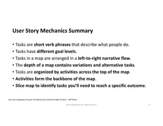 User Story Mechanics Summary
• Tasks are short verb phrases that describe what people do.
• Tasks have different goal levels.
• Tasks in a map are arranged in a left-to-right narrative flow.
• The depth of a map contains variations and alternative tasks.
• Tasks are organized by activities across the top of the map.
• Activities form the backbone of the map.
• Slice map to identify tasks you’ll need to reach a specific outcome.
User Story Mapping, Discover the Whole Story, Build the Right Product – Jeff Patton
kburns@sagesw.com, @kevinbburns 27
 