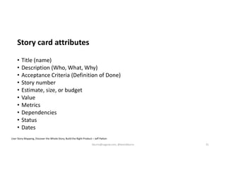 Story card attributes
• Title (name)
• Description (Who, What, Why)
• Acceptance Criteria (Definition of Done)
• Story number
• Estimate, size, or budget
• Value
• Metrics
• Dependencies
• Status
• Dates
User Story Mapping, Discover the Whole Story, Build the Right Product – Jeff Patton
kburns@sagesw.com, @kevinbburns 31
 