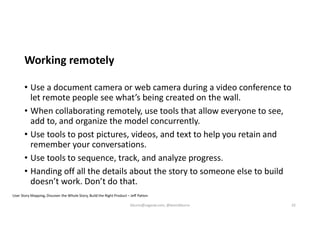 Working remotely
• Use a document camera or web camera during a video conference to
let remote people see what’s being created on the wall.
• When collaborating remotely, use tools that allow everyone to see,
add to, and organize the model concurrently.
• Use tools to post pictures, videos, and text to help you retain and
remember your conversations.
• Use tools to sequence, track, and analyze progress.
• Handing off all the details about the story to someone else to build
doesn’t work. Don’t do that.
User Story Mapping, Discover the Whole Story, Build the Right Product – Jeff Patton
kburns@sagesw.com, @kevinbburns 32
 