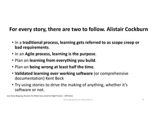 For every story, there are two to follow. Alistair Cockburn
• In a traditional process, learning gets referred to as scope creep or
bad requirements.
• In an Agile process, learning is the purpose.
• Plan on learning from everything you build.
• Plan on being wrong at least half the time.
• Validated learning over working software (or comprehensive
documentation) Kent Beck
• Try using stories to drive the making of anything, whether it’s
software or not.
User Story Mapping, Discover the Whole Story, Build the Right Product – Jeff Patton
kburns@sagesw.com, @kevinbburns 33
 