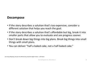 Decompose
• If the story describes a solution that’s too expensive, consider a
different solution that helps you reach the goal.
• If the story describes a solution that’s affordable but big, break it into
smaller parts that allow you to evaluate and see progress sooner.
• Don’t break down big things into big plans. Break big things into small
things with small plans.
• You can deliver “half a baked cake, not a half-baked cake.”
User Story Mapping, Discover the Whole Story, Build the Right Product – Jeff Patton
kburns@sagesw.com, @kevinbburns 34
 
