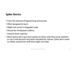 Spike Stories
• From the Extreme Programming community
• Effort designed to learn
• Might not result in shippable code
• Should be timeboxed (<20hrs)
• Impacts team capacity
• Most teams don’t put story points on them until they know whether
or not it will become real work intended for release. (they don’t want
to inflate velocity for stuff that might not ship)
kburns@sagesw.com, @kevinbburns 37
 