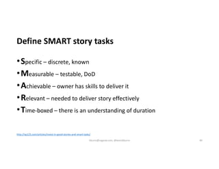 Define SMART story tasks
•Specific – discrete, known
•Measurable – testable, DoD
•Achievable – owner has skills to deliver it
•Relevant – needed to deliver story effectively
•Time-boxed – there is an understanding of duration
http://xp123.com/articles/invest-in-good-stories-and-smart-tasks/
kburns@sagesw.com, @kevinbburns 40
 