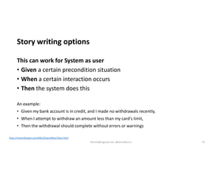 Story writing options
This can work for System as user
• Given a certain precondition situation
• When a certain interaction occurs
• Then the system does this
An example:
• Given my bank account is in credit, and I made no withdrawals recently,
• When I attempt to withdraw an amount less than my card's limit,
• Then the withdrawal should complete without errors or warnings
http://martinfowler.com/bliki/GivenWhenThen.html
kburns@sagesw.com, @kevinbburns 41
 