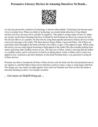 Persuasive Literary Devices In Amusing Ourselves To Death...
As time has passed the evolution of technology is almost indescribable. Technology has become apart
of our everyday lives. When you think of technology you mostly think about how it has helped
advance our lives, but may never consider its negatives. The media is a huge aspect of how we shape
our society. In the book Amusing Ourselves to Death by Neil Postman he shows his concern for how
this all can effect as as a people. He does this by using three popular persuasive literary devices to help
convey his message to the reader. The three devices being: Pathos, Logos and Ethos. All of these are
used many times throughout the book,with their own effects. Logos, is the appeal to logic. When using
this device you are using logical reasoning to help appeal to the reader.This also includes pulling facts,
statics and citing other credible sources to use. The next one is Ethos, which is showing that the author
is a credible source, and is well aware of what he is talking about. Lastly is Pathos, this is when you
appeal to one s emotion to get their attention. In this book Postman does a very good job of using all
of these devices.
Postman was able to incorporate all three of these devices into his book, but the most prominent one in
my opinion is, and that helps to best convey Postman s point is Logos. Logos is using logics and facts.
Two things you very rarely can fight against. Over and over Postman uses facts on how the media is
basically dumbing us down. An example would be
... Get more on HelpWriting.net ...
 