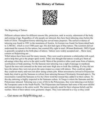 The History of Tattoos
The Beginning of Tattoos
Different cultures tattoo for different reasons like, protection, rank in society, adornment of the body
and coming of age. Regardless of why people are tattooed, they have been tattooing since before the
birth of Christ. Throughout history tattooing has served many purposes. The earliest evidence of
tattooing was found in 1991 in the mountains of Austria. An Iceman was found, his bones dated back
to 3,300 B.C. which is over 5300 years ago. His skin had signs of blue tattoos. The scientists did not
understand the reasons for his tattoos, but counted fifty eight in total. (Wiman Rudzinski, 2002) Egypt
is generally accepted as the birth place of tattoos. Tattoos were widely accepted and ... Show more
content on Helpwriting.net ...
Tribal tattoos have been used for many reasons. They were used to promote a relationship with a god,
and to help then get to the proper spirit world. Tribes also thought that tattoos would give them an
advantage when they arrive to the spirit world. Most of the primitive tribes used some form of tattoos,
scarification or body painting. For the Samoan men tattooing was a right of passage to manhood.
Typical the men were tattooed on the inner and outer thigh area to look like clothing. If a boy did not
have the tattoos they were not given the same respect as a man with tattoos. They could not speak;
they could not marry and were not allow doing certain jobs. When missionaries arrived in Polynesian
lands they tried to get the Samoans to refrain from tattooing because Christianity frowned upon it. The
missionaries wanted the Samoans to live by Christ word but instead they added it to their culture. To
this day tattooing is highly respected in the Samoans culture. In Tonga is where the Samoans and the
Polynesians tattooed. Tattooing was a way of life to the Polynesians, they were tattooing even before
the Europeans came to the South Pacific. The Polynesians and Samoans had some of the most skillful
and intricate tattoos in the entire world. The tattoos typically stood for their religious beliefs and for
warfare. Most of their tattoos were geometric shapes. They were tattooed in a way so they could
... Get more on HelpWriting.net ...
 