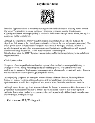 Cryptosporidiosis
Intestinal cryptosporidiosis is one of the most significant diarrheal diseases affecting people around
the world. The condition is caused by the oocyst forming protozoan parasite from the genus
Cryptosporidium that has the propensity to survive in and transmit through source waters, making it a
paramount public health threat.
Although the intestine is a primary target in all cases intestinal cryptosporidiosis, there can be
significant differences in the clinical presentation (depending on the host and parasite population). The
major groups at risk include immunocompetent individuals in developed countries, children in
developing countries, as well as immunocompromised hosts (most notably patients with acquired
immunodeficiency disorder or ... Show more content on Helpwriting.net ...
It is also known that the CD4 T lymphocytes are indispensable for the resolution of acute and chronic
cryptosporidiosis.
Clinical presentation
Symptoms of cryptosporidiosis develop after a period of time called prepatent period (lasting on
average one week) during which the parasites invade the epithelial cells of the intestine and
proliferate. As a result of this invasion, immunocompetent adults usually present with watery diarrhea
that may in certain cases be profuse, prolonged and mucoid.
Accompanying symptoms are analogous to those in other diarrheal illnesses, including (but not
limited to) nausea, vomiting, abdominal cramps and low grade fever. Sometimes nonspecific
symptoms occur as well, for example weakness, muscle aches, headache, malaise and anorexia.
Although supportive therapy leads to a resolution of the disease, in as many as 40% of cases there is a
potential of chronic symptoms akin to irritable bowel syndrome. Relapses may follow a period
without a diarrhea that can last between several days and several weeks. Other chronic sequelae may
include fatigue, arthralgia and eye
... Get more on HelpWriting.net ...
 