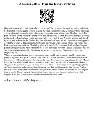 A Woman Without Prejudice Elena Gavrilovna
How would one react to their beloved s terrible secret? The person on the receiving end would either
be disgusted, or just accept it without judging the other. In the short story A Woman without Prejudice
, we are shown the internal conflict of the male protagonist about whether to tell his lover about his
past. His lover on the other hand deeply loves him for who he is. Maxim Koozmich Saliutov, the male
protagonist, is described as a typical superman who s brave and strong. A person admired and feared
by all as well as known to be fearless. But then who would of expected Maxim to become the opposite
of what he is when he declares his love for Elena Gavrilovna. Even a strong person like Maxim has
his own weaknesses and fears. That being when he is too afraid to confess to his love about his poor
past of selling apples and pears on the streets, as well as being a clown in a circus. Because of that, he
worries about being rejected by Elena once she knows his secret. In ... Show more content on
Helpwriting.net ...
What s to be expected at that time is that most women would want to marry a wealthy man with a
good background. Though Maxim describes Elena as educated and noble, he starts doubting himself
that someone of his status doesn t deserve her. Towards the secret, Elena doesn t react the way Maxim
imagines, instead she quickly accepts it and is not even fazed one bit by it. In modern day Maxim s
struggle is still common thought for many couples or people in love. There are things that people are
self conscious about and are too ashamed to reveal it to their significant other like Maxim. Fearing
that they would be rejected. There are also many who love their partners no matter what kind of past
they have, like Elena. I believe the author is trying to express how it doesn t matter about what
happens in the past as long as one s significant other truly loves them
... Get more on HelpWriting.net ...
 