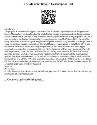 The Maximal Oxygen Consumption Test
Introduction
The purpose of the maximal oxygen consumption test is to assess a participant s aerobic power and
fitness. Maximal oxygen is defined as the single highest oxygen consumption elicited during graded
exercise to exhaustion (Adams, 2014). However, peak oxygen is measured during a specific test, but it
may not truly be the highest or maximal oxygen consumption possible (Adams, 2014). To simplify,
every test will show values for peak oxygen consumption; however every test does not always show a
value for maximal oxygen consumption. This could happen if a participant is not able to fully reach
the point of exhaustion due to physical pain symptoms or lack of motivation. Maximal oxygen
consumption is important to understand aerobic fitness because it utilizes many systems in the body
such as pulmonary, muscular, and cardiovascular. According to an article in the Journal of Human
Kinetics, maximal aerobic power is commonly accepted as the best measure of the cardiovascular
systems functional limits (Rowell, 1974) and has been shown to predict mortality from all causes in
healthy (Blair et al., 1989; 1996) and unhealthy individuals (Myers et al., 2002) (Hamlin et al., 2012).
For this lab, the maximal oxygen consumption test used was the Vo2 Max Bruce Protocol test and the
equipment used was a Woodway treadmill.
Methods
Procedures:
In order to run the Bruce Protocol test for Vo2 max, you must first record basic client data such as age,
gender, and calculated maximum
... Get more on HelpWriting.net ...
 