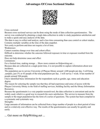 Advantages Of Cross Sectional Studies
Cross sectional
Because cross sectional surveys can be done using the mode of data collection questionnaires . The
survey was conducted by planning a single data collection in order to study population satisfaction and
to make a quick and easy analysis of the data.
The data is easy to collect and analyze, and is less time consuming than case control or cohort studies.
Contains multiple variables at the time of the data snapshot.
Not costly to perform and does not require a lot of time.
Weaknesses:
Cannot examine change over time and cohort effect.
Difficult to determine whether the outcome followed exposure in time or exposure resulted from the
outcome.
Does not help determine cause and effect
Limitations:
For a limited time, making storage ... Show more content on Helpwriting.net ...
Because data are collected at a single point time, it is not possible to capture information about new
incidence.
The population use to service University of Phayao library around 1,448 people per day. I will bring
,samples, just 3% or 43 people of the total population per day . I will survey 1 week. It has number of
people around 304 people.
I have identified basic information for the respondents such as gender, age, status and education
degree.
The reason for selecting the sample was that they all had experience and sense of access with the
Phayao University library in the field of staffing services, building facility and the library Information
Resources.
Because the questionnaire is a very popular research tool, the data collection is convenient and can be
widely used, which is a good way to research the users satisfaction. The service to measure from the
sample or the target population has the form of a series of questions. The system has been compiled in
a systematic and systematic way.
Strengths:
Large amounts of information can be collected from a large number of people in a short period of time
and in a relatively cost effective way. The results of the questionnaires can usually be quickly and
easily
... Get more on HelpWriting.net ...
 