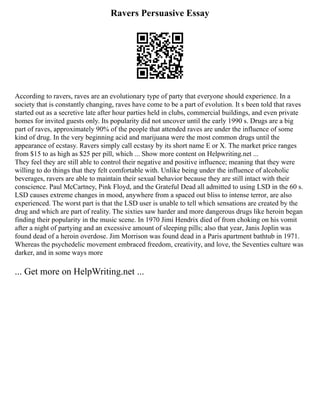 Ravers Persuasive Essay
According to ravers, raves are an evolutionary type of party that everyone should experience. In a
society that is constantly changing, raves have come to be a part of evolution. It s been told that raves
started out as a secretive late after hour parties held in clubs, commercial buildings, and even private
homes for invited guests only. Its popularity did not uncover until the early 1990 s. Drugs are a big
part of raves, approximately 90% of the people that attended raves are under the influence of some
kind of drug. In the very beginning acid and marijuana were the most common drugs until the
appearance of ecstasy. Ravers simply call ecstasy by its short name E or X. The market price ranges
from $15 to as high as $25 per pill, which ... Show more content on Helpwriting.net ...
They feel they are still able to control their negative and positive influence; meaning that they were
willing to do things that they felt comfortable with. Unlike being under the influence of alcoholic
beverages, ravers are able to maintain their sexual behavior because they are still intact with their
conscience. Paul McCartney, Pink Floyd, and the Grateful Dead all admitted to using LSD in the 60 s.
LSD causes extreme changes in mood, anywhere from a spaced out bliss to intense terror, are also
experienced. The worst part is that the LSD user is unable to tell which sensations are created by the
drug and which are part of reality. The sixties saw harder and more dangerous drugs like heroin began
finding their popularity in the music scene. In 1970 Jimi Hendrix died of from choking on his vomit
after a night of partying and an excessive amount of sleeping pills; also that year, Janis Joplin was
found dead of a heroin overdose. Jim Morrison was found dead in a Paris apartment bathtub in 1971.
Whereas the psychedelic movement embraced freedom, creativity, and love, the Seventies culture was
darker, and in some ways more
... Get more on HelpWriting.net ...
 