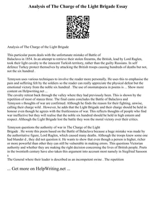 Analysis of The Charge of the Light Brigade Essay
Analysis of The Charge of the Light Brigade
This particular poem deals with the unfortunate mistake of Battle of
Balaclava in 1854. In an attempt to retrieve their stolen firearms, the British, lead by Lord Raglen,
took their light cavalry to the innocent Turkish territory, rather than the guilty Russians. In self
defence Turkey protect themselves by attacking the British troops causing hundreds of deaths but not,
not the six hundred .
Tennyson uses various techniques to involve the reader more personally. He uses this to emphasise the
pain and suffering felt by the soldiers so the reader can really appreciate the physical defeat but the
emotional victory from the noble six hundred . The use of onomatopoeia in poems is ... Show more
content on Helpwriting.net ...
The cavalry retreat back through the valley where they had previously been. This is shown by the
repetition of most of stanza three. The final canto concludes the Battle of Balaclava and
Tennyson s thoughts of war are confirmed. Although he finds the reason for their fighting, unwise,
calling their charge wild . However, he adds that the Light Brigade and their charge should be held in
honour even though he agrees with the fruitlessness of war. This reflects thoughts of people who find
war ineffective but they will realise that the noble six hundred should be held in high esteem and
respect. Although the Light Brigade lost the battle they won the moral victory over their critics.
Tennyson questions the authority of war in The Charge of the Light
Brigade . He wrote this poem based on the Battle of Balaclava because a huge mistake was made by
the authoritative figure, Lord Raglen, which caused many deaths. Although the troops knew some one
had blunder d , they did not question it. He wants to show that even though a person is higher, richer
or more powerful than other they can still be vulnerable in making errors. This questions Victorian
authority and whether they are making the right decision concerning the lives of British people. Poets
in the twentieth century have also taken this argument into account most namely in Siegfried Sassoon
s
The General where their leader is described as an incompetent swine . The repetition
... Get more on HelpWriting.net ...
 