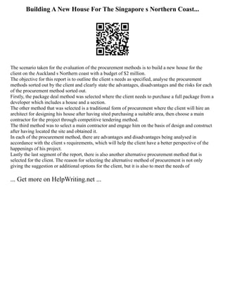 Building A New House For The Singapore s Northern Coast...
The scenario taken for the evaluation of the procurement methods is to build a new house for the
client on the Auckland s Northern coast with a budget of $2 million.
The objective for this report is to outline the client s needs as specified, analyse the procurement
methods sorted out by the client and clearly state the advantages, disadvantages and the risks for each
of the procurement method sorted out.
Firstly, the package deal method was selected where the client needs to purchase a full package from a
developer which includes a house and a section.
The other method that was selected is a traditional form of procurement where the client will hire an
architect for designing his house after having sited purchasing a suitable area, then choose a main
contractor for the project through competitive tendering method.
The third method was to select a main contractor and engage him on the basis of design and construct
after having located the site and obtained it.
In each of the procurement method, there are advantages and disadvantages being analysed in
accordance with the client s requirements, which will help the client have a better perspective of the
happenings of his project.
Lastly the last segment of the report, there is also another alternative procurement method that is
selected for the client. The reason for selecting the alternative method of procurement is not only
giving the suggestion or additional options for the client, but it is also to meet the needs of
... Get more on HelpWriting.net ...
 