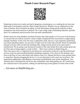 Plumb Center Research Paper
Neglecting to keep your washer can lead to dangerous circumstances, as a washing device hose may
break open if not properly cared for. Pipes Unique Resources: Whether you are employed in in the
toilet or kitchen, there is bound to be plenty of work that requires doing and the majority of these
occupations may need resources to perform. We ve got a huge range of plumbing materials, specialty
items, fix components and accessories from top name manufacturers.
Plumb Center has more plumbers merchant divisions than other people so if if you are in the business,
we can provide you with an extensive variety of pipes components from accessories to copper piping
and pipe insulation. In the event, the issue is apparently small, and you ve got experience performing
your house plumbing repairs, you can elect to repair your hot water tank yourself. Notice If substantial
amounts of warm water are from the discharge tube, change electric power away and consult a
certified tech. We are going to get the precise location of the water heater flow and consider good care
of it fast same evening support, a week weekly! ... Show more content on Helpwriting.net ...
That s the reason why it s important for just about any construction contractor to get the professional
services of proven and accredited plumbers plumbing companies. First, discover the drainage valve
close to the base of your water heater and connect a hose to it. Operate the hose to some ground strain
or sump hole. Because changing the device, I ve to run the heater on B to meet my loved ones. The
organization additionally offersBethany water heater and Rehoboth water heater installations. Two
moments after I eliminated the old device and comfortable water held gushing out, till I could string
new reduction device into position, soaking me and throwing several gallons of warm water on the
... Get more on HelpWriting.net ...
 