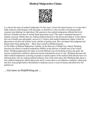 Medical Malpractice Claims
I ve chosen the topic of medical malpractice for this essay. I chose this topic because it is a topic that I
think someone could disagree with and argue, so therefore it s also one that I can help persuade
someone into thinking I m right about. My question is has medical malpractice affected the level/
delivery of health care does it scaring future physicians away? This topic is important because it
impacts everyone whether they are seeking medical attention or the person providing it. It also affects
the cost of health care and people s access to it. I believe that medical malpractice makes it hard for
physicians to do their job without worry and fear of getting sued. This can impact their judgment and
distract them from getting their ... Show more content on Helpwriting.net ...
In The Effect of Medical Malpractice Liability on the Delivery of Health Care, Daniel Weinberg
discusses the effects of medical malpractice liability on the delivery of health care in the United
States. Weinberg approaches this topic in several different ways by breaking it down into parts. He
focuses on physician workforce, physician income and patients access to care. Weinberg discusses the
affect medical malpractice is having on people in certain aspects of the medical field and also how it is
affecting those who are seeking medical attention. One of the main topics that Weinberg talks about is
how medical malpractice affects physicians and if it cause them to use defensive medicine, which goes
into how some people believe that defensive medicine can be a waste of money and affect how the
patients are
... Get more on HelpWriting.net ...
 