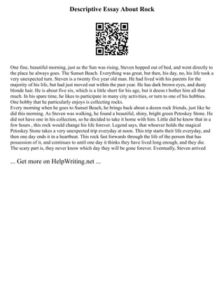 Descriptive Essay About Rock
One fine, beautiful morning, just as the Sun was rising, Steven hopped out of bed, and went directly to
the place he always goes. The Sunset Beach. Everything was great, but then, his day, no, his life took a
very unexpected turn. Steven is a twenty five year old man. He had lived with his parents for the
majority of his life, but had just moved out within the past year. He has dark brown eyes, and dusty
blonde hair. He is about five six, which is a little short for his age, but it doesn t bother him all that
much. In his spare time, he likes to participate in many city activities, or turn to one of his hobbies.
One hobby that he particularly enjoys is collecting rocks.
Every morning when he goes to Sunset Beach, he brings back about a dozen rock friends, just like he
did this morning. As Steven was walking, he found a beautiful, shiny, bright green Petoskey Stone. He
did not have one in his collection, so he decided to take it home with him. Little did he know that in a
few hours , this rock would change his life forever. Legend says, that whoever holds the magical
Petoskey Stone takes a very unexpected trip everyday at noon. This trip starts their life everyday, and
then one day ends it in a heartbeat. This rock fast forwards through the life of the person that has
possession of it, and continues to until one day it thinks they have lived long enough, and they die.
The scary part is, they never know which day they will be gone forever. Eventually, Steven arrived
... Get more on HelpWriting.net ...
 