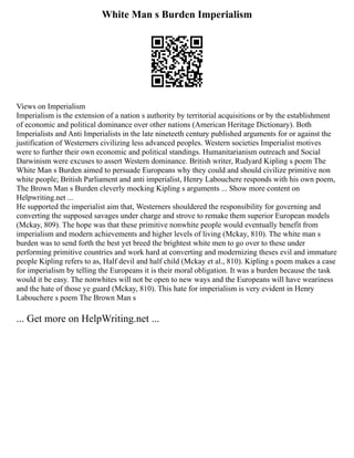 White Man s Burden Imperialism
Views on Imperialism
Imperialism is the extension of a nation s authority by territorial acquisitions or by the establishment
of economic and political dominance over other nations (American Heritage Dictionary). Both
Imperialists and Anti Imperialists in the late nineteeth century published arguments for or against the
justification of Westerners civilizing less advanced peoples. Western societies Imperialist motives
were to further their own economic and political standings. Humanitarianism outreach and Social
Darwinism were excuses to assert Western dominance. British writer, Rudyard Kipling s poem The
White Man s Burden aimed to persuade Europeans why they could and should civilize primitive non
white people; British Parliament and anti imperialist, Henry Labouchere responds with his own poem,
The Brown Man s Burden cleverly mocking Kipling s arguments ... Show more content on
Helpwriting.net ...
He supported the imperialist aim that, Westerners shouldered the responsibility for governing and
converting the supposed savages under charge and strove to remake them superior European models
(Mckay, 809). The hope was that these primitive nonwhite people would eventually benefit from
imperialism and modern achievements and higher levels of living (Mckay, 810). The white man s
burden was to send forth the best yet breed the brightest white men to go over to these under
performing primitive countries and work hard at converting and modernizing theses evil and immature
people Kipling refers to as, Half devil and half child (Mckay et al., 810). Kipling s poem makes a case
for imperialism by telling the Europeans it is their moral obligation. It was a burden because the task
would it be easy. The nonwhites will not be open to new ways and the Europeans will have weariness
and the hate of those ye guard (Mckay, 810). This hate for imperialism is very evident in Henry
Labouchere s poem The Brown Man s
... Get more on HelpWriting.net ...
 