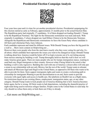 Presidential Election Campaign Analysis
Four years have past and it is time for yet another presidential election. Presidential campaigning for
this election started as early as February, approximately 21 months prior to the actual Election Date.
The Republican party had originally 17 candidates, 16 of them dropped out leading Donald J. Trump
to be the Republican Nominee. The fight for the Democratic nomination was neck and neck. With
originally 6 candidates, 5 whom dropped out, lead Hillary Clinton to be the Democratic Nominee.
Alongside the Republican and Democratic nominations we have the Green Party whose candidate is
Jill Stein and Libertarian Party, Gary Johnson.
Each candidate represent and stand for different issues. With Donald Trump you have the big push for
a wall to ... Show more content on Helpwriting.net ...
However there were people who from the start knew exactly who they were voting for and why. It s
all about, which candidate best represents the issues you want to be changed (or keep.) Donald Trump
is talking about how America would be better off if we kept everyone out of it, not letting anyone
from mexico entering by building a wall. Trump thoroughly believes that this wall is how we will
make America great again. There are many people who are for trumps immigration stance, wanting to
send back any illegal immigrants to their country. However what if being failed to be noted is that
building a wall is only regressive. Building this wall with one of America s closest allies will only put
a strain in our relationship with not only Mexico, but the rest of the world. Trump wants to alienate
and attack all Mexicans legal and illegal in the United States, as opposed to Jill Stein who wants to be
able to provide for them. Stein support immigrants rights and wants to create a welcoming path to
citizenship for immigrants.Wanting to put the discrimination to an end, Stein wants to provide
everyone with equal rights and access to health care. Her platform on Health Care as a Right states,
No restrictions based on pre existing illness, employment, immigration status, age, or any other
category. Donald Trump wants to kick people out of America thinking that is how America becomes
better again, but he is wrong. Jill Stein wants to halt deportations, including the shameful practice of
night raids being used to terrorize refugee families. People come to the United States to seek help. So
why should we refuse them entry or kick them out if they re already
... Get more on HelpWriting.net ...
 