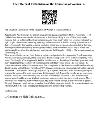 The Effects of Catholicism on the Education of Women in...
The Effects of Catholicism on the Education of Women in Renaissance Italy
According to Paul Grendler, the conservative, clerical pedagogical theorist Silvio Antoniano (1540
1603) reflected on women s educational status in Renaissance Italy in one of his written works,
claiming that ...a girl (should not) learn pleading and writing poetry ; the vain sex must not reach too
high...A girl should attend to sewing, cooking, and other female activities, leaving to men what was
theirs . Apparently, this was the common held view concerning women s education during that time.
Although women were actually encouraged to literacy, their subservient social role as wives and
mothers could not allow them to learn as much as men did (Grendler, 1989). ... Show more content on
Helpwriting.net ...
Thus, we see that in a sense, Catholicism acted as a catalyst in the development of female education.
Paradoxically enough though, at the same time, it limited the possible level of knowledge they could
attain. The thought of the supposedly foolish, sinful female sex breaking the bonds of ignorance made
many people fear the possibility of women reading forbidden books. Dante s La vita nuova , the
Petrarchan sonnets and the Decameron are a few examples of books that were considered lasciviously
dangerous and kept off limits (Grendler, 1989). Indeed, women could be educated, yet within a certain
framework. Their level of knowledge only went up to a point, in order to make sure they grew up to
be exemplary, pious, Christian housewives. In this paper I will discuss the popular views concerning
women s nature and status in society and how this affected their education. I will mention what
women learned and how; what kinds of institutions were accessible to what types of women. Men s
education will be briefly mentioned in places. My main concern though, is not education in general.
Through this paper I shall attempt to explain how Catholicism made it easier for women to acquire an
education, but at the same time present the restrictions it imposed upon them.
Contemporary
... Get more on HelpWriting.net ...
 