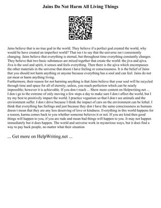 Jains Do Not Harm All Living Things
Jains believe that is no true god in the world. They believe if a perfect god created the world, why
would he have created an imperfect world? That isn t to say that the universe isn t consistently
changing. Jains believe that everything is eternal, but throughout time everything constantly changes.
They believe that two basic substances are mixed together that create the world: the jiva and ajiva.
Jiva is the soul and spirit, it senses and feels everything. Then there is the ajiva which encompasses
the other materials in the universe that doesn t have feeling or consciousness. It is the belief of Jains
that you should not harm anything or anyone because everything has a soul and can feel. Jains do not
eat meat or harm anything living.
Furthermore, their reason for not harming anything is that Jains believe that your soul will be recycled
through time and space for all of eternity; unless, you reach perfection which can be nearly
impossible; however it is achievable. If you don t reach ... Show more content on Helpwriting.net ...
I don t go to the extreme of only moving a few steps a day to make sure I don t affect the world, but I
try my best to positively impact the world. I practice veganism so that I don t see animals and the
environment suffer. I don t drive because I think the impact of cars on the environment can be lethal. I
think that everything has feelings and just because they don t have the same consciousness as humans
doesn t mean that they are any less deserving of love or kindness. Everything in this world happens for
a reason, karma comes back to you whether someone believes it or not. If you are kind then good
things will happen to you, if you are rude and mean bad things will happen to you. It may not happen
immediately but it does happen. The world and universe work in mysterious ways, but it does find a
way to pay back people, no matter what their situation
... Get more on HelpWriting.net ...
 