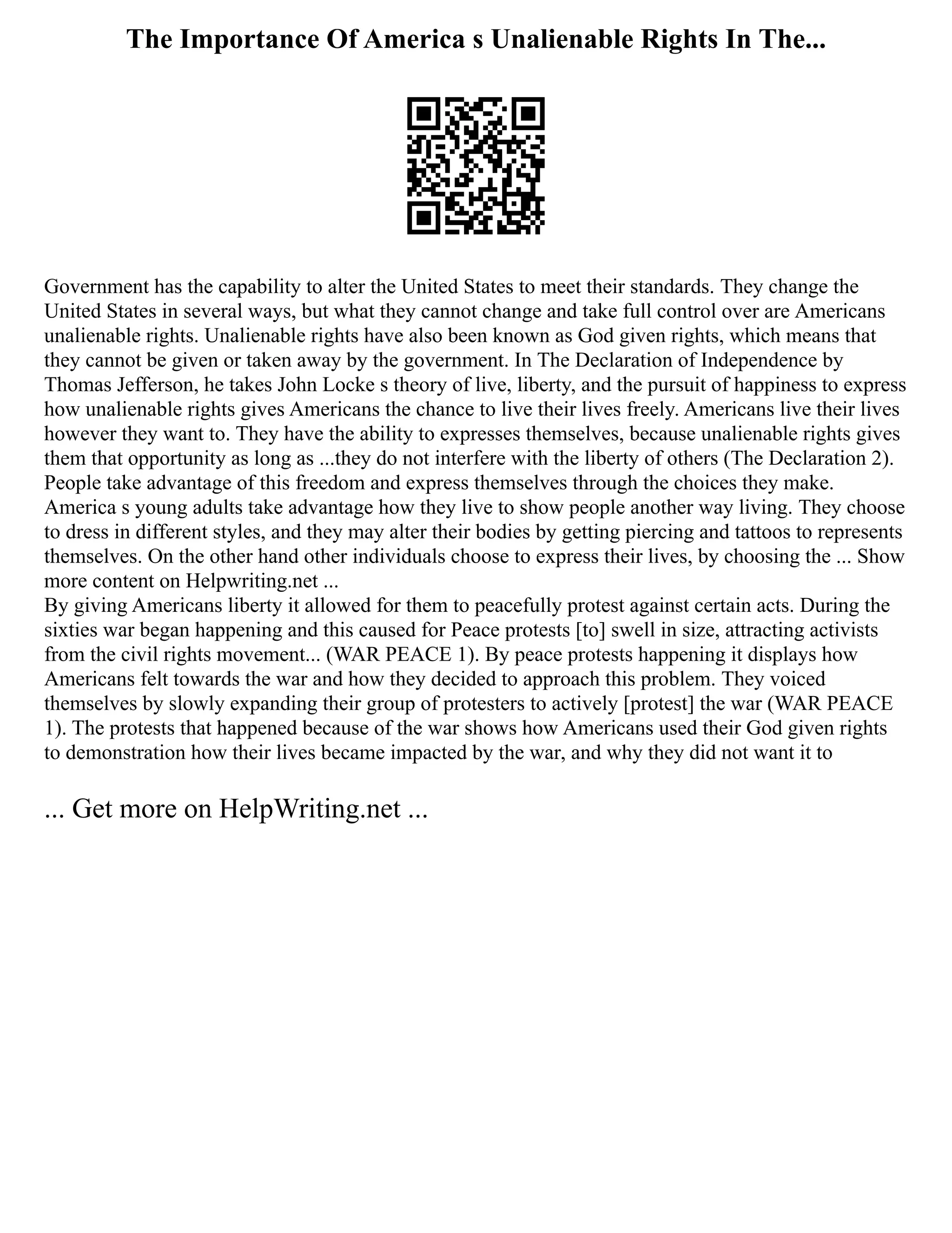 The Importance Of America s Unalienable Rights In The...
Government has the capability to alter the United States to meet their standards. They change the
United States in several ways, but what they cannot change and take full control over are Americans
unalienable rights. Unalienable rights have also been known as God given rights, which means that
they cannot be given or taken away by the government. In The Declaration of Independence by
Thomas Jefferson, he takes John Locke s theory of live, liberty, and the pursuit of happiness to express
how unalienable rights gives Americans the chance to live their lives freely. Americans live their lives
however they want to. They have the ability to expresses themselves, because unalienable rights gives
them that opportunity as long as ...they do not interfere with the liberty of others (The Declaration 2).
People take advantage of this freedom and express themselves through the choices they make.
America s young adults take advantage how they live to show people another way living. They choose
to dress in different styles, and they may alter their bodies by getting piercing and tattoos to represents
themselves. On the other hand other individuals choose to express their lives, by choosing the ... Show
more content on Helpwriting.net ...
By giving Americans liberty it allowed for them to peacefully protest against certain acts. During the
sixties war began happening and this caused for Peace protests [to] swell in size, attracting activists
from the civil rights movement... (WAR PEACE 1). By peace protests happening it displays how
Americans felt towards the war and how they decided to approach this problem. They voiced
themselves by slowly expanding their group of protesters to actively [protest] the war (WAR PEACE
1). The protests that happened because of the war shows how Americans used their God given rights
to demonstration how their lives became impacted by the war, and why they did not want it to
... Get more on HelpWriting.net ...
 