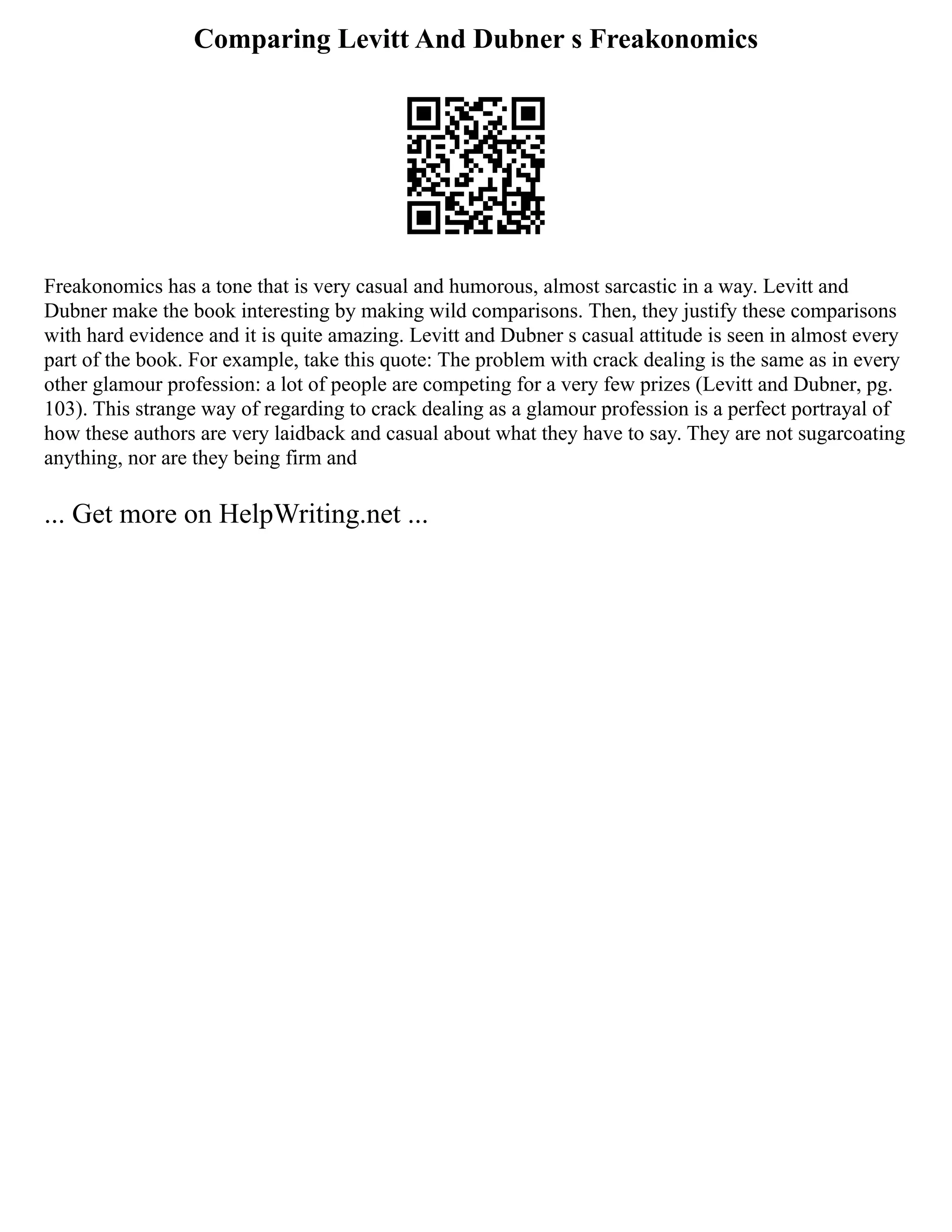 Comparing Levitt And Dubner s Freakonomics
Freakonomics has a tone that is very casual and humorous, almost sarcastic in a way. Levitt and
Dubner make the book interesting by making wild comparisons. Then, they justify these comparisons
with hard evidence and it is quite amazing. Levitt and Dubner s casual attitude is seen in almost every
part of the book. For example, take this quote: The problem with crack dealing is the same as in every
other glamour profession: a lot of people are competing for a very few prizes (Levitt and Dubner, pg.
103). This strange way of regarding to crack dealing as a glamour profession is a perfect portrayal of
how these authors are very laidback and casual about what they have to say. They are not sugarcoating
anything, nor are they being firm and
... Get more on HelpWriting.net ...
 