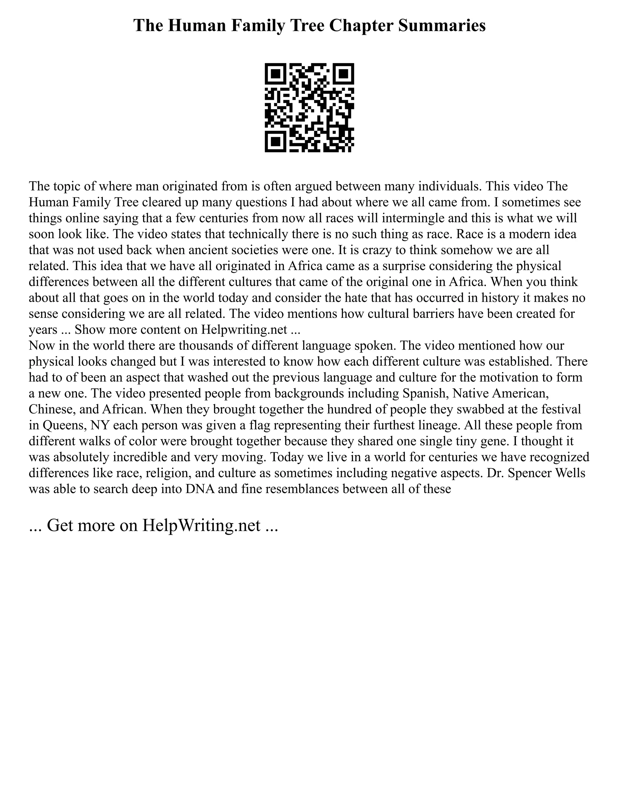 The Human Family Tree Chapter Summaries
The topic of where man originated from is often argued between many individuals. This video The
Human Family Tree cleared up many questions I had about where we all came from. I sometimes see
things online saying that a few centuries from now all races will intermingle and this is what we will
soon look like. The video states that technically there is no such thing as race. Race is a modern idea
that was not used back when ancient societies were one. It is crazy to think somehow we are all
related. This idea that we have all originated in Africa came as a surprise considering the physical
differences between all the different cultures that came of the original one in Africa. When you think
about all that goes on in the world today and consider the hate that has occurred in history it makes no
sense considering we are all related. The video mentions how cultural barriers have been created for
years ... Show more content on Helpwriting.net ...
Now in the world there are thousands of different language spoken. The video mentioned how our
physical looks changed but I was interested to know how each different culture was established. There
had to of been an aspect that washed out the previous language and culture for the motivation to form
a new one. The video presented people from backgrounds including Spanish, Native American,
Chinese, and African. When they brought together the hundred of people they swabbed at the festival
in Queens, NY each person was given a flag representing their furthest lineage. All these people from
different walks of color were brought together because they shared one single tiny gene. I thought it
was absolutely incredible and very moving. Today we live in a world for centuries we have recognized
differences like race, religion, and culture as sometimes including negative aspects. Dr. Spencer Wells
was able to search deep into DNA and fine resemblances between all of these
... Get more on HelpWriting.net ...
 