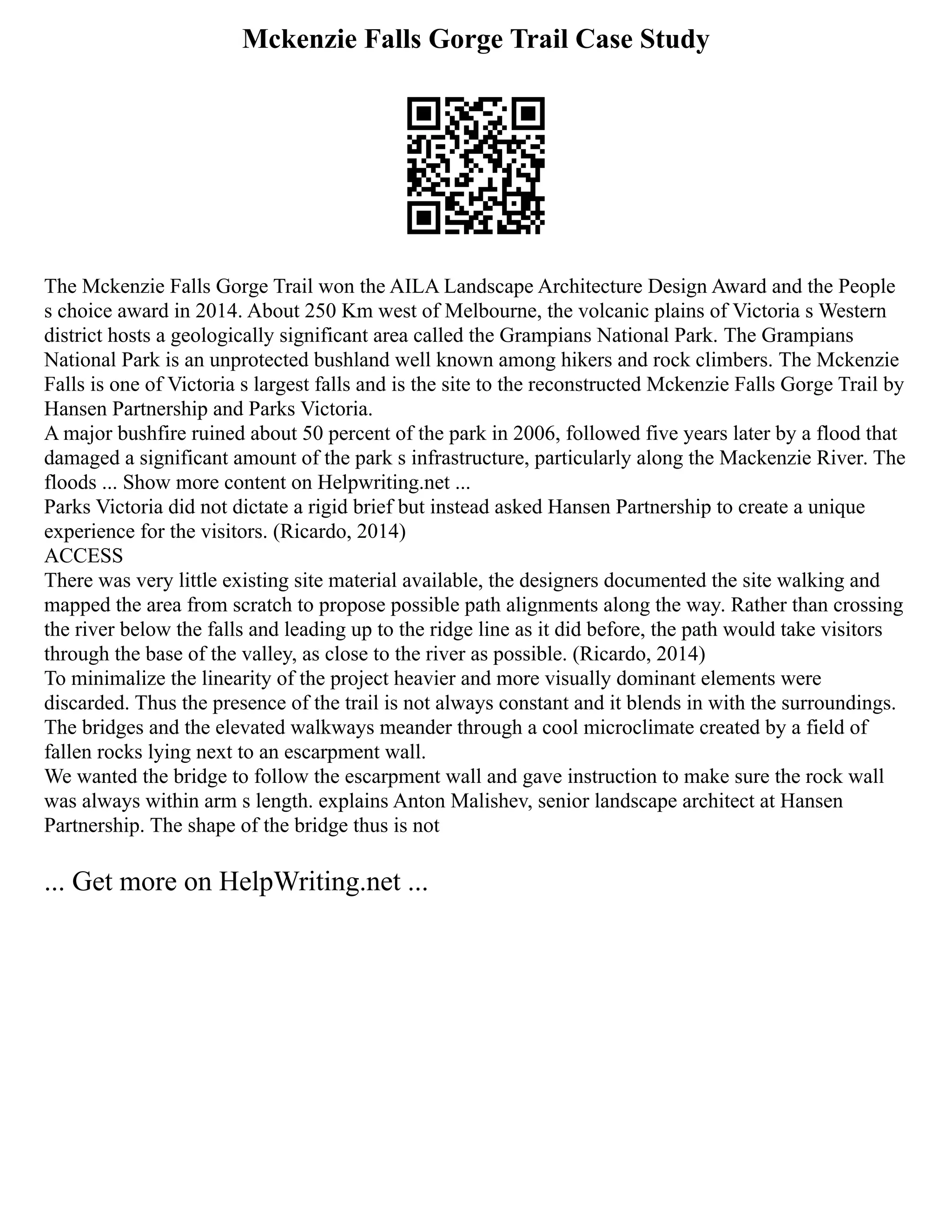 Mckenzie Falls Gorge Trail Case Study
The Mckenzie Falls Gorge Trail won the AILA Landscape Architecture Design Award and the People
s choice award in 2014. About 250 Km west of Melbourne, the volcanic plains of Victoria s Western
district hosts a geologically significant area called the Grampians National Park. The Grampians
National Park is an unprotected bushland well known among hikers and rock climbers. The Mckenzie
Falls is one of Victoria s largest falls and is the site to the reconstructed Mckenzie Falls Gorge Trail by
Hansen Partnership and Parks Victoria.
A major bushfire ruined about 50 percent of the park in 2006, followed five years later by a flood that
damaged a significant amount of the park s infrastructure, particularly along the Mackenzie River. The
floods ... Show more content on Helpwriting.net ...
Parks Victoria did not dictate a rigid brief but instead asked Hansen Partnership to create a unique
experience for the visitors. (Ricardo, 2014)
ACCESS
There was very little existing site material available, the designers documented the site walking and
mapped the area from scratch to propose possible path alignments along the way. Rather than crossing
the river below the falls and leading up to the ridge line as it did before, the path would take visitors
through the base of the valley, as close to the river as possible. (Ricardo, 2014)
To minimalize the linearity of the project heavier and more visually dominant elements were
discarded. Thus the presence of the trail is not always constant and it blends in with the surroundings.
The bridges and the elevated walkways meander through a cool microclimate created by a field of
fallen rocks lying next to an escarpment wall.
We wanted the bridge to follow the escarpment wall and gave instruction to make sure the rock wall
was always within arm s length. explains Anton Malishev, senior landscape architect at Hansen
Partnership. The shape of the bridge thus is not
... Get more on HelpWriting.net ...
 
