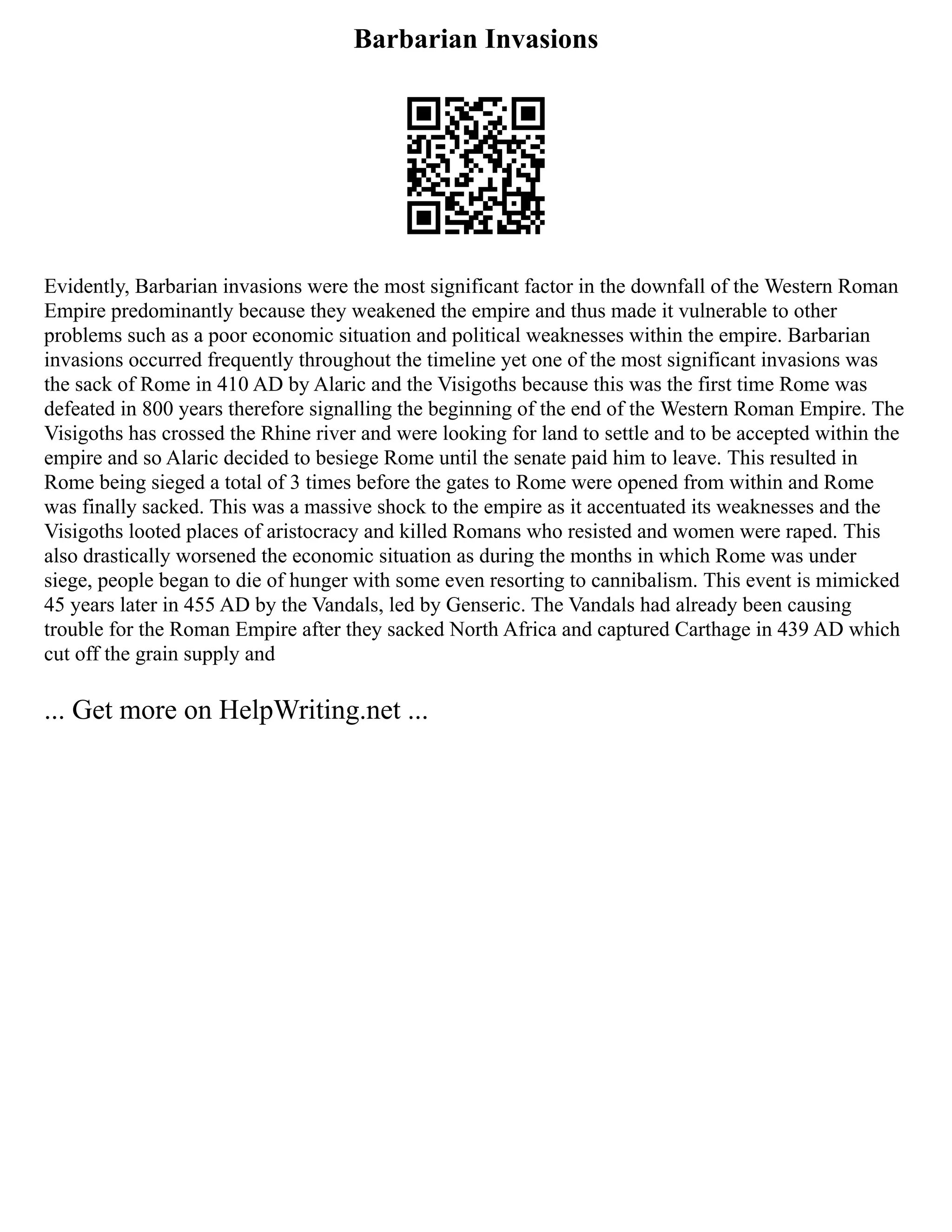 Barbarian Invasions
Evidently, Barbarian invasions were the most significant factor in the downfall of the Western Roman
Empire predominantly because they weakened the empire and thus made it vulnerable to other
problems such as a poor economic situation and political weaknesses within the empire. Barbarian
invasions occurred frequently throughout the timeline yet one of the most significant invasions was
the sack of Rome in 410 AD by Alaric and the Visigoths because this was the first time Rome was
defeated in 800 years therefore signalling the beginning of the end of the Western Roman Empire. The
Visigoths has crossed the Rhine river and were looking for land to settle and to be accepted within the
empire and so Alaric decided to besiege Rome until the senate paid him to leave. This resulted in
Rome being sieged a total of 3 times before the gates to Rome were opened from within and Rome
was finally sacked. This was a massive shock to the empire as it accentuated its weaknesses and the
Visigoths looted places of aristocracy and killed Romans who resisted and women were raped. This
also drastically worsened the economic situation as during the months in which Rome was under
siege, people began to die of hunger with some even resorting to cannibalism. This event is mimicked
45 years later in 455 AD by the Vandals, led by Genseric. The Vandals had already been causing
trouble for the Roman Empire after they sacked North Africa and captured Carthage in 439 AD which
cut off the grain supply and
... Get more on HelpWriting.net ...
 