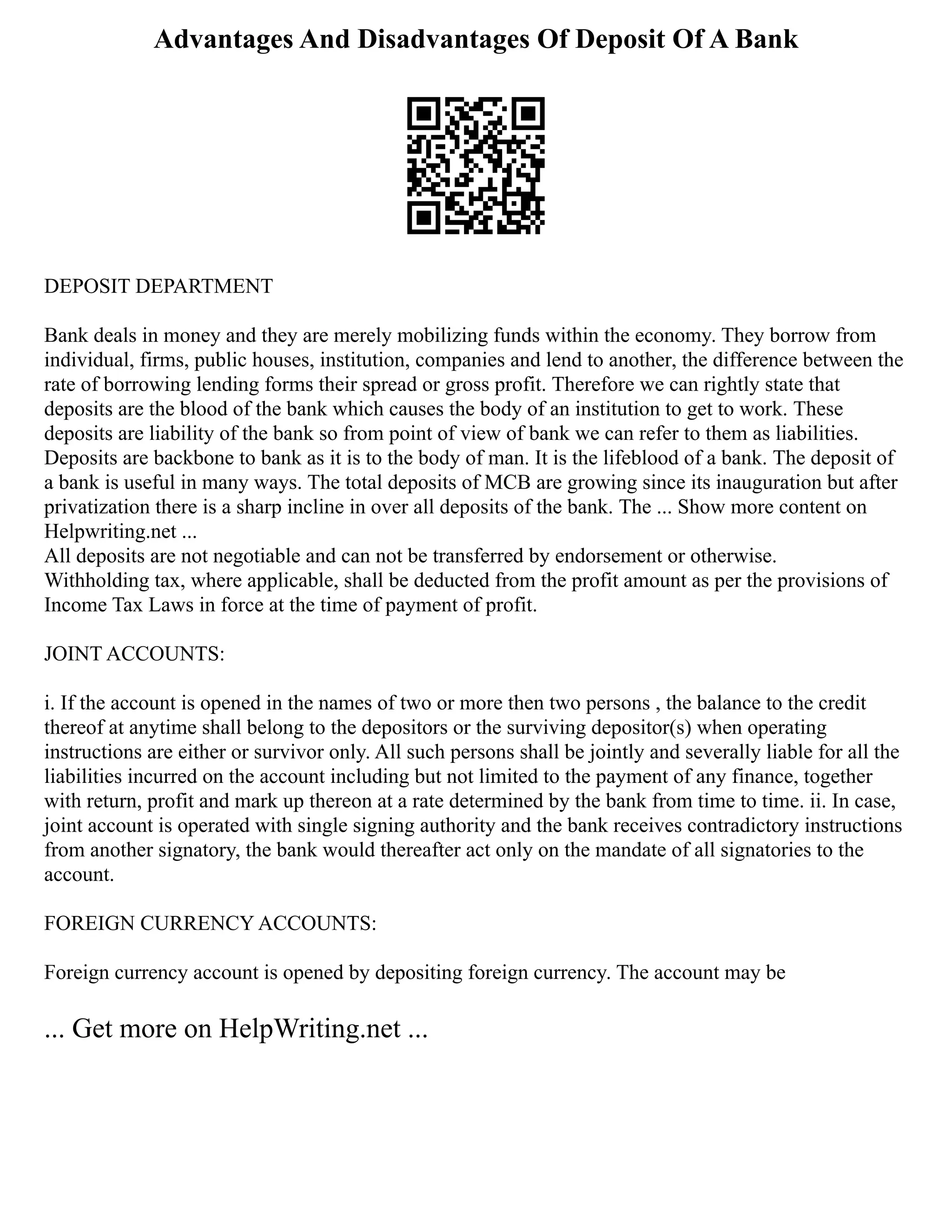 Advantages And Disadvantages Of Deposit Of A Bank
DEPOSIT DEPARTMENT
Bank deals in money and they are merely mobilizing funds within the economy. They borrow from
individual, firms, public houses, institution, companies and lend to another, the difference between the
rate of borrowing lending forms their spread or gross profit. Therefore we can rightly state that
deposits are the blood of the bank which causes the body of an institution to get to work. These
deposits are liability of the bank so from point of view of bank we can refer to them as liabilities.
Deposits are backbone to bank as it is to the body of man. It is the lifeblood of a bank. The deposit of
a bank is useful in many ways. The total deposits of MCB are growing since its inauguration but after
privatization there is a sharp incline in over all deposits of the bank. The ... Show more content on
Helpwriting.net ...
All deposits are not negotiable and can not be transferred by endorsement or otherwise.
Withholding tax, where applicable, shall be deducted from the profit amount as per the provisions of
Income Tax Laws in force at the time of payment of profit.
JOINT ACCOUNTS:
i. If the account is opened in the names of two or more then two persons , the balance to the credit
thereof at anytime shall belong to the depositors or the surviving depositor(s) when operating
instructions are either or survivor only. All such persons shall be jointly and severally liable for all the
liabilities incurred on the account including but not limited to the payment of any finance, together
with return, profit and mark up thereon at a rate determined by the bank from time to time. ii. In case,
joint account is operated with single signing authority and the bank receives contradictory instructions
from another signatory, the bank would thereafter act only on the mandate of all signatories to the
account.
FOREIGN CURRENCY ACCOUNTS:
Foreign currency account is opened by depositing foreign currency. The account may be
... Get more on HelpWriting.net ...
 