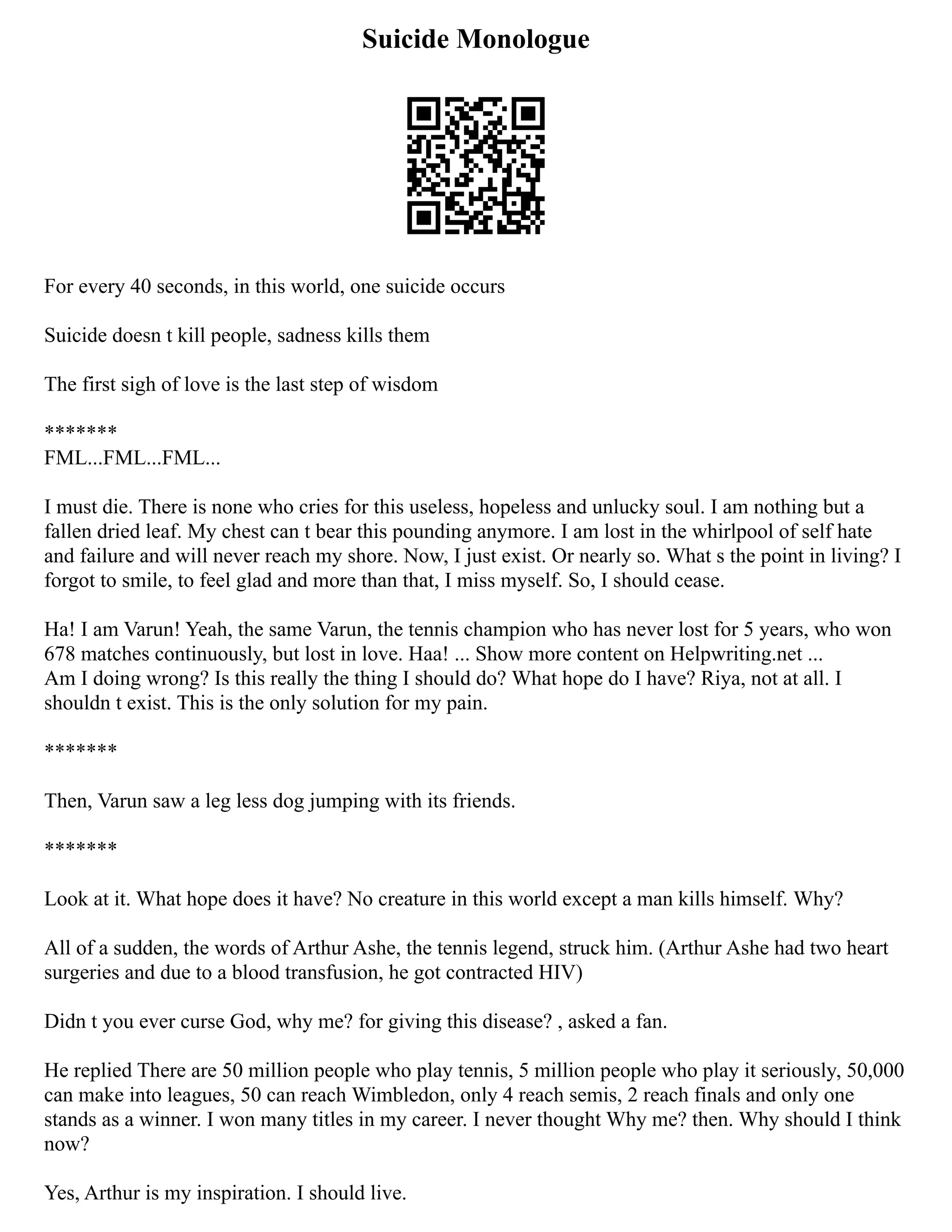 Suicide Monologue
For every 40 seconds, in this world, one suicide occurs
Suicide doesn t kill people, sadness kills them
The first sigh of love is the last step of wisdom
*******
FML...FML...FML...
I must die. There is none who cries for this useless, hopeless and unlucky soul. I am nothing but a
fallen dried leaf. My chest can t bear this pounding anymore. I am lost in the whirlpool of self hate
and failure and will never reach my shore. Now, I just exist. Or nearly so. What s the point in living? I
forgot to smile, to feel glad and more than that, I miss myself. So, I should cease.
Ha! I am Varun! Yeah, the same Varun, the tennis champion who has never lost for 5 years, who won
678 matches continuously, but lost in love. Haa! ... Show more content on Helpwriting.net ...
Am I doing wrong? Is this really the thing I should do? What hope do I have? Riya, not at all. I
shouldn t exist. This is the only solution for my pain.
*******
Then, Varun saw a leg less dog jumping with its friends.
*******
Look at it. What hope does it have? No creature in this world except a man kills himself. Why?
All of a sudden, the words of Arthur Ashe, the tennis legend, struck him. (Arthur Ashe had two heart
surgeries and due to a blood transfusion, he got contracted HIV)
Didn t you ever curse God, why me? for giving this disease? , asked a fan.
He replied There are 50 million people who play tennis, 5 million people who play it seriously, 50,000
can make into leagues, 50 can reach Wimbledon, only 4 reach semis, 2 reach finals and only one
stands as a winner. I won many titles in my career. I never thought Why me? then. Why should I think
now?
Yes, Arthur is my inspiration. I should live.
 