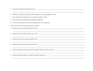 j.   Write down one alternative ending for the story. __________________________________________________________________________________

          __________________________________________________________________________________________________________________________

     k.   Underline any sentences you think are sentence fragments (i.e., missing a subject or a verb.)

     l.   Put a checkmark in the margin next to any sentence you think is too long.

     m. Circle any words you think might be misspelled or bad grammar.

     n. Put a P in the margin next to any line you think needs more or less punctuation.

7.   Answer the above set of questions about your story yourself.

     a.   Which part of the story did you like the best? Why? _______________________________________________________________________________

          __________________________________________________________________________________________________________________________

     b.   Which part of the story did you like the least? Why? _______________________________________________________________________________

          __________________________________________________________________________________________________________________________

     c.   Which parts of the story should be expanded? How? _______________________________________________________________________________

          __________________________________________________________________________________________________________________________

     d.   Which parts of the story should be shortened? How? ______________________________________________________________________________

          __________________________________________________________________________________________________________________________

     e.   Do any of the character descriptions need more details? Which ones, and in what way? ___________________________________________________

          __________________________________________________________________________________________________________________________

     f.   Should the setting description be expanded or shortened? Why/how? _________________________________________________________________

          __________________________________________________________________________________________________________________________
 