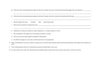 g. Write down three interesting thesaurus adjectives that aren’t already in the story’s pyramid tree that describe each of the main characters. ___________

          __________________________________________________________________________________________________________________________

     h.   Write down three interesting thesaurus adjectives that aren’t already in the story’s pyramid tree that describe the setting. _________________________

          __________________________________________________________________________________________________________________________

     i.   Rate the ending of the story:     Excellent      Okay      Needs improvement

     j.   Write down one alternative ending for the story. __________________________________________________________________________________

          __________________________________________________________________________________________________________________________

     k.   Underline any sentences you think are sentence fragments (i.e., missing a subject or a verb.)

     l.   Put a checkmark in the margin next to any sentence you think is too long.

     m. Circle any words you think might be misspelled or bad grammar.

     n. Put a P in the margin next to any line you think needs more or less punctuation.
8.   Write a second draft of your story to improve it using your own criticisms and comments and the criticisms and comments of the student who evaluated your
     story.

9.   Turn in both pyramids, both sets of criticisms and comments, and both drafts of your story.

10. For extra credit, find or make a few illustrations that would help readers visualize the events, location, time period, or mood of your story.
 