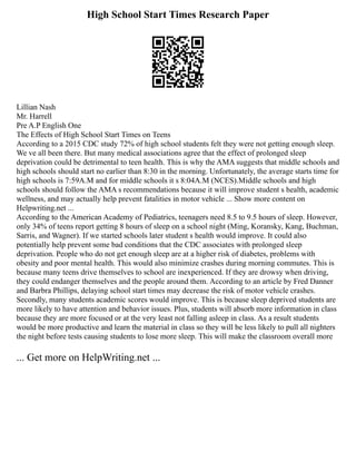 High School Start Times Research Paper
Lillian Nash
Mr. Harrell
Pre A.P English One
The Effects of High School Start Times on Teens
According to a 2015 CDC study 72% of high school students felt they were not getting enough sleep.
We ve all been there. But many medical associations agree that the effect of prolonged sleep
deprivation could be detrimental to teen health. This is why the AMA suggests that middle schools and
high schools should start no earlier than 8:30 in the morning. Unfortunately, the average starts time for
high schools is 7:59A.M and for middle schools it s 8:04A.M (NCES).Middle schools and high
schools should follow the AMA s recommendations because it will improve student s health, academic
wellness, and may actually help prevent fatalities in motor vehicle ... Show more content on
Helpwriting.net ...
According to the American Academy of Pediatrics, teenagers need 8.5 to 9.5 hours of sleep. However,
only 34% of teens report getting 8 hours of sleep on a school night (Ming, Koransky, Kang, Buchman,
Sarris, and Wagner). If we started schools later student s health would improve. It could also
potentially help prevent some bad conditions that the CDC associates with prolonged sleep
deprivation. People who do not get enough sleep are at a higher risk of diabetes, problems with
obesity and poor mental health. This would also minimize crashes during morning commutes. This is
because many teens drive themselves to school are inexperienced. If they are drowsy when driving,
they could endanger themselves and the people around them. According to an article by Fred Danner
and Barbra Phillips, delaying school start times may decrease the risk of motor vehicle crashes.
Secondly, many students academic scores would improve. This is because sleep deprived students are
more likely to have attention and behavior issues. Plus, students will absorb more information in class
because they are more focused or at the very least not falling asleep in class. As a result students
would be more productive and learn the material in class so they will be less likely to pull all nighters
the night before tests causing students to lose more sleep. This will make the classroom overall more
... Get more on HelpWriting.net ...
 