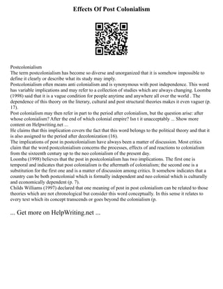 Effects Of Post Colonialism
Postcolonialism
The term postcolonialism has become so diverse and unorganized that it is somehow impossible to
define it clearly or describe what its study may imply.
Postcolonialism often means anti colonialism and is synonymous with post independence. This word
has variable implications and may refer to a collection of studies which are always changing. Loomba
(1998) said that it is a vague condition for people anytime and anywhere all over the world . The
dependence of this theory on the literary, cultural and post structural theories makes it even vaguer (p.
17).
Post colonialism may then refer in part to the period after colonialism, but the question arise: after
whose colonialism? After the end of which colonial empire? Isn t it unacceptably ... Show more
content on Helpwriting.net ...
He claims that this implication covers the fact that this word belongs to the political theory and that it
is also assigned to the period after decolonization (16).
The implications of post in postcolonialism have always been a matter of discussion. Most critics
claim that the word postcolonialism concerns the processes, effects of and reactions to colonialism
from the sixteenth century up to the neo colonialism of the present day.
Loomba (1998) believes that the post in postcolonialism has two implications. The first one is
temporal and indicates that post colonialism is the aftermath of colonialism; the second one is a
substitution for the first one and is a matter of discussion among critics. It somehow indicates that a
country can be both postcolonial which is formally independent and neo colonial which is culturally
and economically dependent (p. 7).
Childs Williams (1997) declared that one meaning of post in post colonialism can be related to those
theories which are not chronological but consider this word conceptually. In this sense it relates to
every text which its concept transcends or goes beyond the colonialism (p.
... Get more on HelpWriting.net ...
 