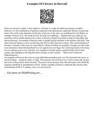 Examples Of Chivalry In Beowulf
Some say chivalry is dead , I don t think so. Chivalry is a code of conduct governing a knight s
behavior. It s the combination of qualities expected of an ideal person, especially bravery, loyalty,and
honor. One of the main elements of chivalry is bravery, in the story we read Beowulf s last Battle, an
example of braver was , He could see how his king was suffering ... Wiglaf mind was made up ; he
raised his yellow shield and drew his sword. in the story Wiglaf went back to help his king fight, that
showed bravery. An example of bravery today is people going/volunteer in the military and army. That
shows bravery because, you re sacrificing your life for other and your country. The second element of
chivalry is loyalty, in the story we read called Le Monte d Arthur, an example of loyalty was My lords,
I am reluctant to shed christian blood in a war against my own liege. He is showing loyalty to his king
by not wanting to go to war with him. An example of Loyalty today is people being loyal to their
country, like pledging to the flag,that shows loyalty to your country. ... Show more content on
Helpwriting.net ...
An example of honor in the story we read called Mourning Beowulf, was The Geat built the tower, as
beowulf asked ... sealed his ashes in walls. The treasures were left there too..twelve Geats ride around
the tower, telling stories about beowulf. This shows honor because they showed respect after death.By
keeping something in remembrance of him. Todays example of honor is memorial day, because they
are honoring all the U.S military, who ever served in the
... Get more on HelpWriting.net ...
 