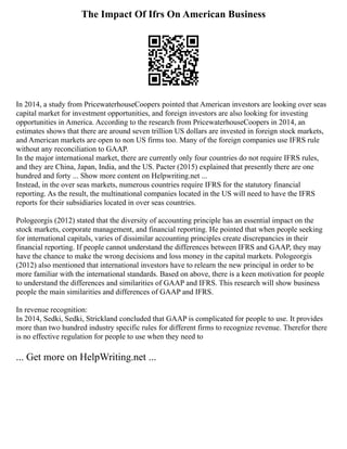 The Impact Of Ifrs On American Business
In 2014, a study from PricewaterhouseCoopers pointed that American investors are looking over seas
capital market for investment opportunities, and foreign investors are also looking for investing
opportunities in America. According to the research from PricewaterhouseCoopers in 2014, an
estimates shows that there are around seven trillion US dollars are invested in foreign stock markets,
and American markets are open to non US firms too. Many of the foreign companies use IFRS rule
without any reconciliation to GAAP.
In the major international market, there are currently only four countries do not require IFRS rules,
and they are China, Japan, India, and the US. Pacter (2015) explained that presently there are one
hundred and forty ... Show more content on Helpwriting.net ...
Instead, in the over seas markets, numerous countries require IFRS for the statutory financial
reporting. As the result, the multinational companies located in the US will need to have the IFRS
reports for their subsidiaries located in over seas countries.
Pologeorgis (2012) stated that the diversity of accounting principle has an essential impact on the
stock markets, corporate management, and financial reporting. He pointed that when people seeking
for international capitals, varies of dissimilar accounting principles create discrepancies in their
financial reporting. If people cannot understand the differences between IFRS and GAAP, they may
have the chance to make the wrong decisions and loss money in the capital markets. Pologeorgis
(2012) also mentioned that international investors have to relearn the new principal in order to be
more familiar with the international standards. Based on above, there is a keen motivation for people
to understand the differences and similarities of GAAP and IFRS. This research will show business
people the main similarities and differences of GAAP and IFRS.
In revenue recognition:
In 2014, Sedki, Sedki, Strickland concluded that GAAP is complicated for people to use. It provides
more than two hundred industry specific rules for different firms to recognize revenue. Therefor there
is no effective regulation for people to use when they need to
... Get more on HelpWriting.net ...
 