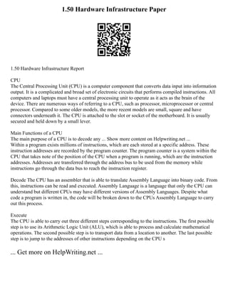 1.50 Hardware Infrastructure Paper
1.50 Hardware Infrastructure Report
CPU
The Central Processing Unit (CPU) is a computer component that converts data input into information
output. It is a complicated and broad set of electronic circuits that performs compiled instructions. All
computers and laptops must have a central processing unit to operate as it acts as the brain of the
device. There are numerous ways of referring to a CPU, such as processor, microprocessor or central
processor. Compared to some older models, the more recent models are small, square and have
connectors underneath it. The CPU is attached to the slot or socket of the motherboard. It is usually
secured and held down by a small lever.
Main Functions of a CPU
The main purpose of a CPU is to decode any ... Show more content on Helpwriting.net ...
Within a program exists millions of instructions, which are each stored at a specific address. These
instruction addresses are recorded by the program counter. The program counter is a system within the
CPU that takes note of the position of the CPU when a program is running, which are the instruction
addresses. Addresses are transferred through the address bus to be used from the memory while
instructions go through the data bus to reach the instruction register.
Decode The CPU has an assembler that is able to translate Assembly Language into binary code. From
this, instructions can be read and executed. Assembly Language is a language that only the CPU can
understand but different CPUs may have different versions of Assembly Languages. Despite what
code a program is written in, the code will be broken down to the CPUs Assembly Language to carry
out this process.
Execute
The CPU is able to carry out three different steps corresponding to the instructions. The first possible
step is to use its Arithmetic Logic Unit (ALU), which is able to process and calculate mathematical
operations. The second possible step is to transport data from a location to another. The last possible
step is to jump to the addresses of other instructions depending on the CPU s
... Get more on HelpWriting.net ...
 