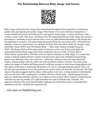 The Relationship Between Body Image And Society
Body image and Society have always been interrelated throughout time especially in maintaining
gender roles and imposing the perfect image of the female. It is society that have dictated how a
woman should look and act and both positive and negative body image is a direct correlation with a
woman s social worth. This essay will discuss how the relationship between body image and society is
presented in a multitude of texts and how these views are differentiated depending on the decade they
are published or created in. The topics being discussed will be the two poems self in 1958 and honor
and obey written by Anne Sexton, two episodes from the Television Show Buffy the Vampire slayer
and finally Naomi Wolf s texts The Beauty Myth. ... Show more content on Helpwriting.net ...
Wolf s The Beauty Myth will be used a point of reference in how non fiction work depict the
relationship between body image and society compared to the two works of fiction above.
While Sexton s poem Self in 1958 does not have explicit references to body shape, it is evident that
society is directly linked with how women were perceived. upon some shellacked and grinning
person, eyes that open, blue, steel, and close... nylon legs, luminous arms and some advertised
clothes...Someone plays with me, plants me in the all electric kitchen. (Sexton). The entire poem
evokes the image of a barbie doll being placed in different sections of a doll house being played with.
The object of the poem is stylistically the perfect wife, but it is through being the perfect wife, or at
the least the representation of one that promotes her need to break out from this societal role. The final
stanza of the poem suggests that the object, while perfect in her role, is being drained of individuality
and even life itself. She is nothing but a synthetic doll who should smile... should spring the doors
open in a wholesome disorder, and have no evidence of ruin or fears? But I would cry, rooted into the
wall that was once my mother, if I could remember how and if I had the tears. (Sexton). The
aggressive diction of the word should further implicates the notion that society is imposing these
regulations onto her, similarly that regulation and
... Get more on HelpWriting.net ...
 